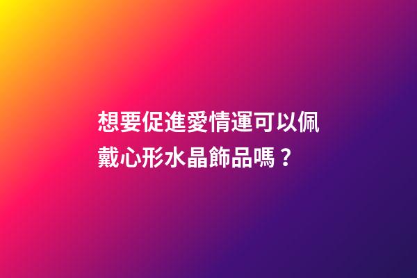 想要促進愛情運可以佩戴心形水晶飾品嗎？